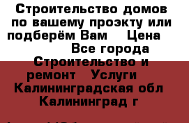 Строительство домов по вашему проэкту или подберём Вам  › Цена ­ 12 000 - Все города Строительство и ремонт » Услуги   . Калининградская обл.,Калининград г.